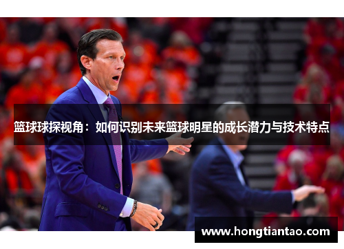 篮球球探视角:如何识别未来篮球明星的成长潜力与技术特点 篮球球探视角:如何识别未来篮球明星的成长潜力与技术特点