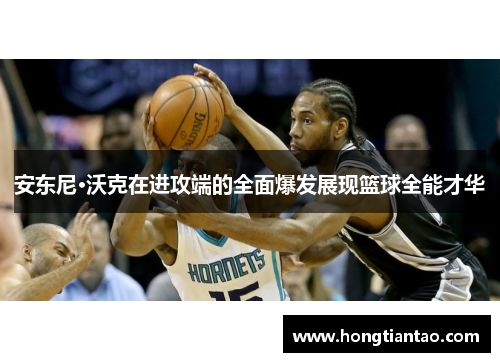 安东尼·沃克在进攻端的全面爆发展现篮球全能才华 安东尼·沃克在进攻端的全面爆发展现篮球全能才华
