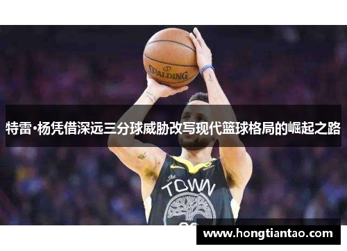 特雷·杨凭借深远三分球威胁改写现代篮球格局的崛起之路 特雷·杨凭借深远三分球威胁改写现代篮球格局的崛起之路