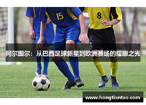 阿尔图尔：从巴西足球新星到欧洲赛场的耀眼之光