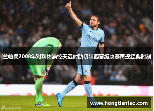 兰帕德2008年对利物浦惊天远射助切尔西晋级决赛再现经典时刻 兰帕德2008年对利物浦惊天远射助切尔西晋级决赛再现经典时刻