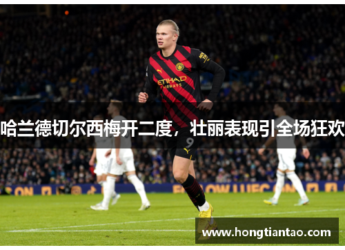 哈兰德切尔西梅开二度,壮丽表现引全场狂欢 哈兰德切尔西梅开二度,壮丽表现引全场狂欢
