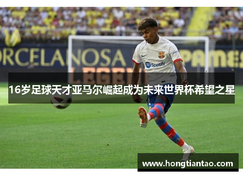 16岁足球天才亚马尔崛起成为未来世界杯希望之星 16岁足球天才亚马尔崛起成为未来世界杯希望之星