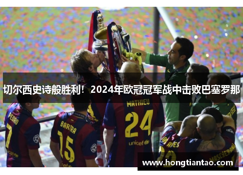 切尔西史诗般胜利!2024年欧冠冠军战中击败巴塞罗那 切尔西史诗般胜利!2024年欧冠冠军战中击败巴塞罗那