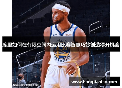 库里如何在有限空间内运用比赛智慧巧妙创造得分机会