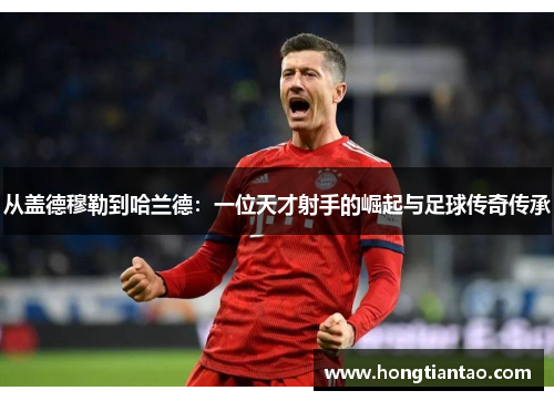 从盖德穆勒到哈兰德:一位天才射手的崛起与足球传奇传承 从盖德穆勒到哈兰德:一位天才射手的崛起与足球传奇传承