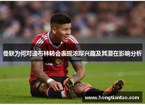 曼联为何对迪布林转会表现浓厚兴趣及其潜在影响分析