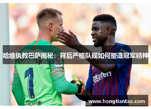 哈维执教巴萨揭秘:背后严格队规如何塑造冠军精神 哈维执教巴萨揭秘:背后严格队规如何塑造冠军精神