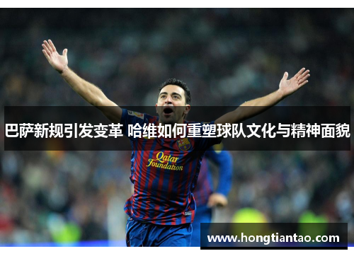巴萨新规引发变革 哈维如何重塑球队文化与精神面貌