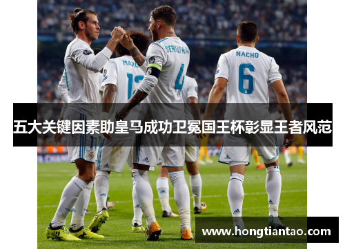 五大关键因素助皇马成功卫冕国王杯彰显王者风范 五大关键因素助皇马成功卫冕国王杯彰显王者风范