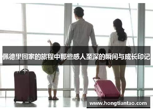 佩德里回家的旅程中那些感人至深的瞬间与成长印记 佩德里回家的旅程中那些感人至深的瞬间与成长印记