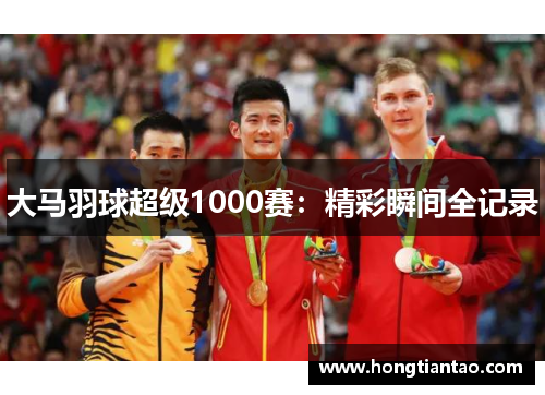 大马羽球超级1000赛:精彩瞬间全记录 大马羽球超级1000赛:精彩瞬间全记录