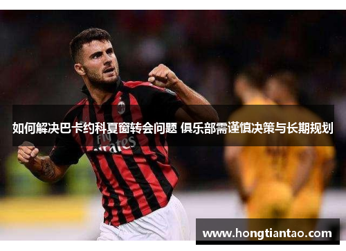 如何解决巴卡约科夏窗转会问题 俱乐部需谨慎决策与长期规划 如何解决巴卡约科夏窗转会问题 俱乐部需谨慎决策与长期规划