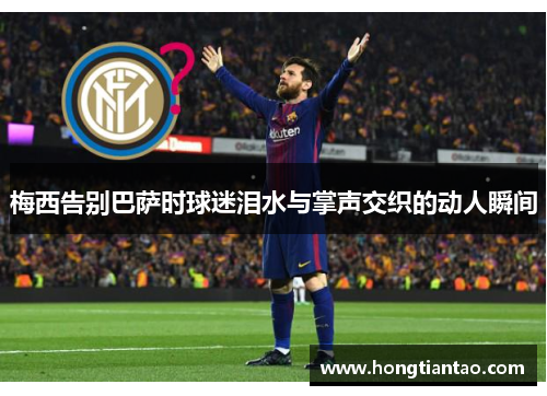 梅西告别巴萨时球迷泪水与掌声交织的动人瞬间