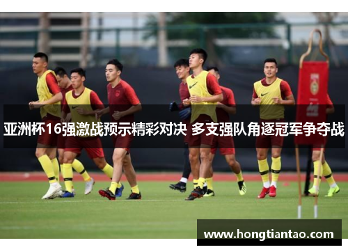 亚洲杯16强激战预示精彩对决 多支强队角逐冠军争夺战
