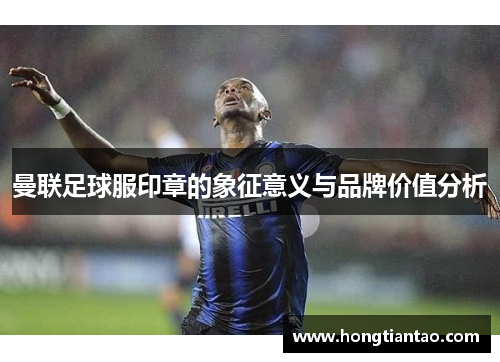 曼联足球服印章的象征意义与品牌价值分析 曼联足球服印章的象征意义与品牌价值分析