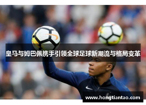 皇马与姆巴佩携手引领全球足球新潮流与格局变革 皇马与姆巴佩携手引领全球足球新潮流与格局变革