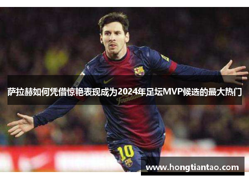 萨拉赫如何凭借惊艳表现成为2024年足坛MVP候选的最大热门 萨拉赫如何凭借惊艳表现成为2024年足坛MVP候选的最大热门