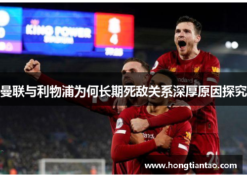 曼联与利物浦为何长期死敌关系深厚原因探究 曼联与利物浦为何长期死敌关系深厚原因探究